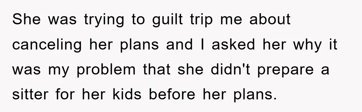 She was trying to guilt trip me about canceling her plans and I asked her why it was my problem that she didn't prepare a sitter for her kids before...