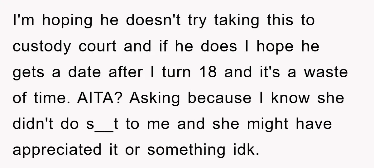 I'm hoping he doesn't try taking this to custody court and if he does I hope he gets a date after I turn 18 and it's a waste of time....