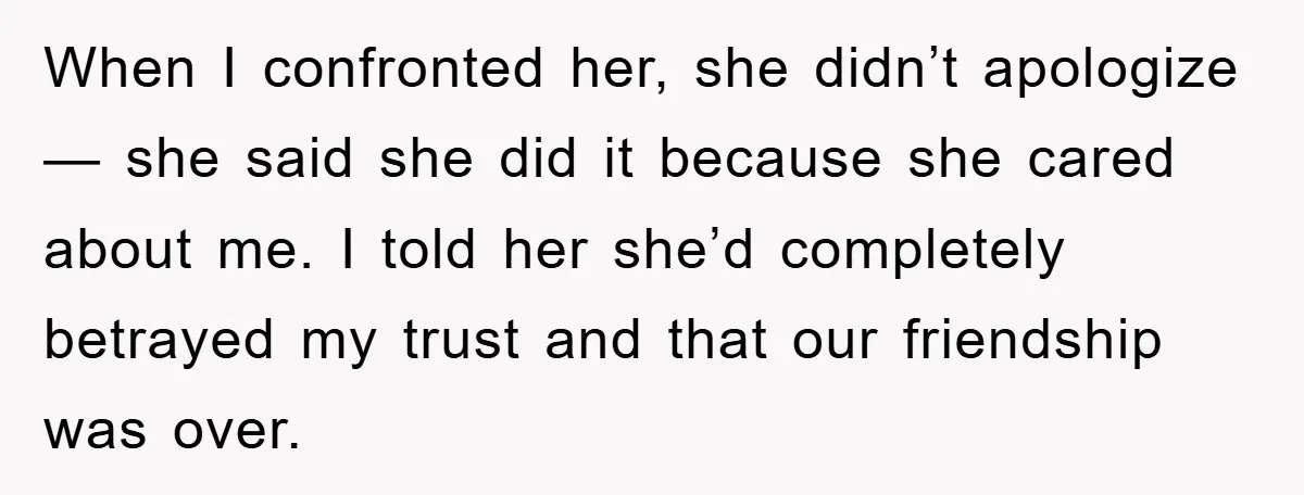 When I confronted her, she didn’t apologize — she said she did it because she cared about me. I told her she’d completely betrayed my trust and that our friendship...