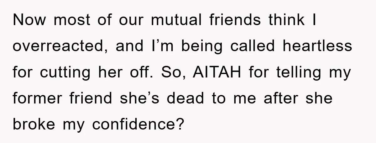 Now most of our mutual friends think I overreacted, and I’m being called heartless for cutting her off. So, AITAH for telling my former friend she’s dead to me after...