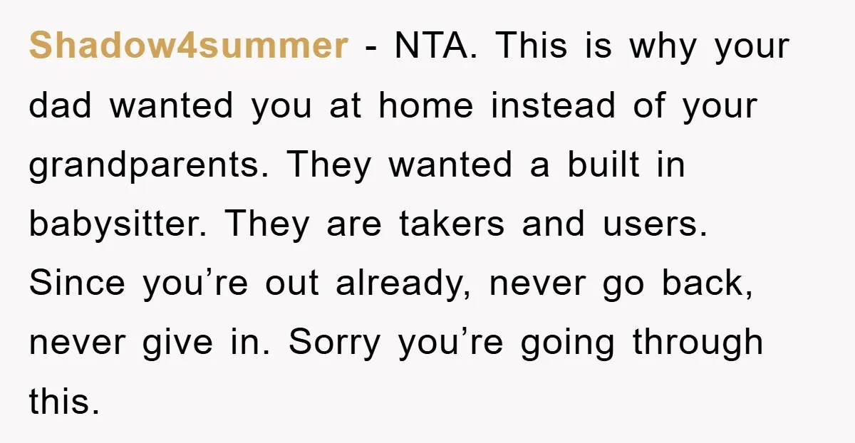 Shadow4summer − NTA. This is why your dad wanted you at home instead of your grandparents. They wanted a built in babysitter. They are takers and users. Since you’re out...
