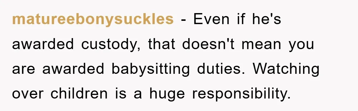 matureebonysuckles − Even if he's awarded custody, that doesn't mean you are awarded babysitting duties. Watching over children is a huge responsibility.
