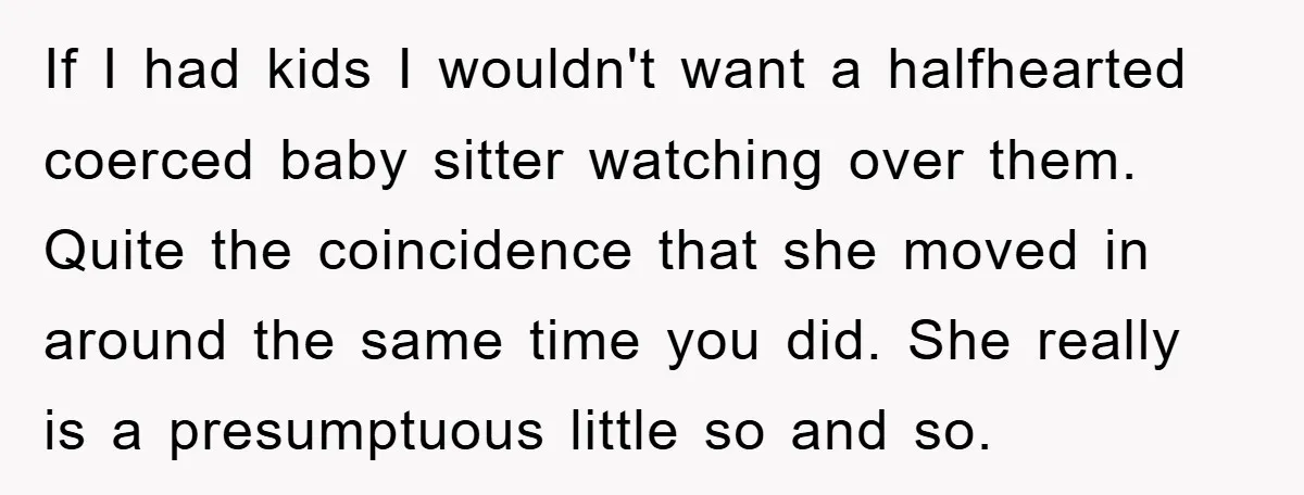 If I had kids I wouldn't want a halfhearted coerced baby sitter watching over them. Quite the coincidence that she moved in around the same time you did. She really...