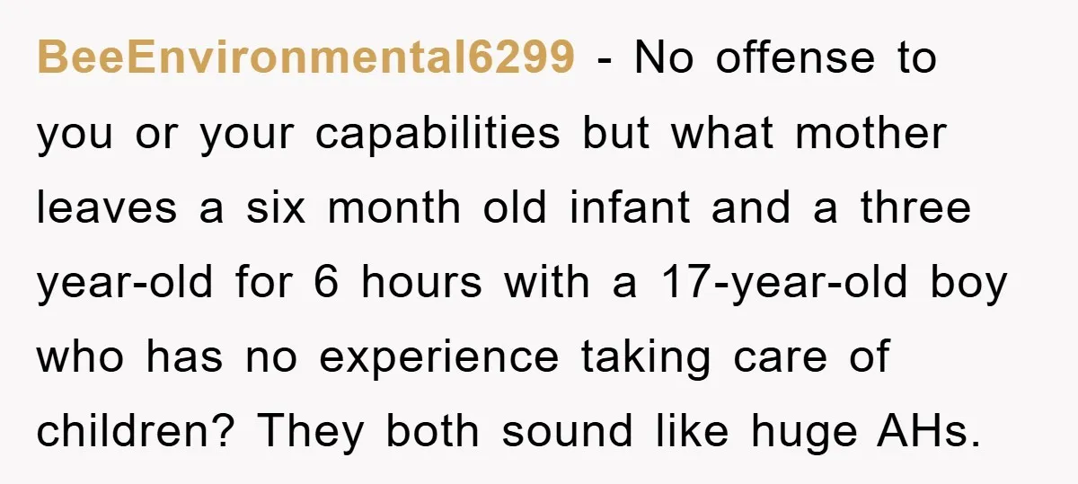 BeeEnvironmental6299 − No offense to you or your capabilities but what mother leaves a six month old infant and a three year-old for 6 hours with a 17-year-old boy who...