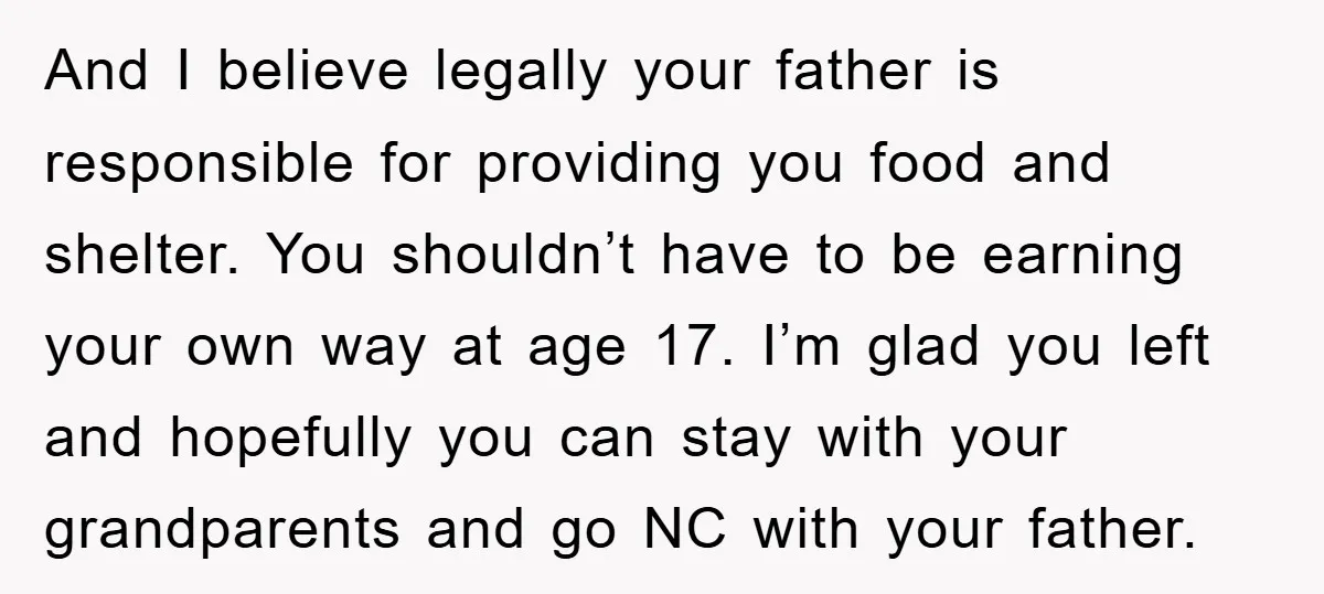 And I believe legally your father is responsible for providing you food and shelter. You shouldn’t have to be earning your own way at age 17. I’m glad you left...