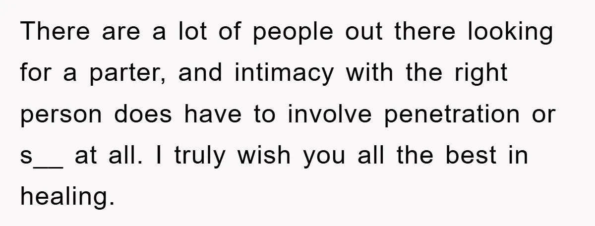 There are a lot of people out there looking for a parter, and intimacy with the right person does have to involve penetration or s__ at all. I truly wish...