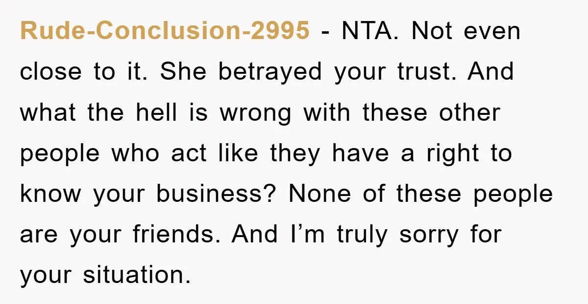 Rude-Conclusion-2995 − NTA. Not even close to it. She betrayed your trust. And what the hell is wrong with these other people who act like they have a right to...