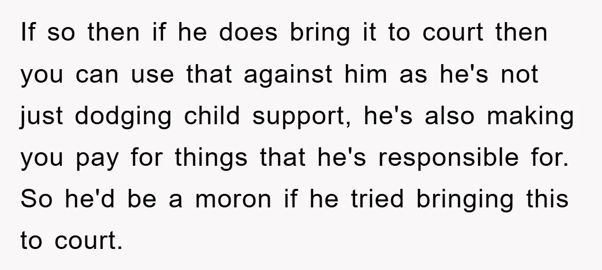 If so then if he does bring it to court then you can use that against him as he's not just dodging child support, he's also making you pay for...