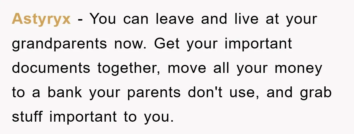 Astyryx − You can leave and live at your grandparents now. Get your important documents together, move all your money to a bank your parents don't use, and grab stuff...