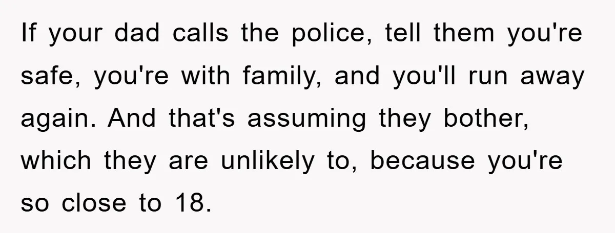 If your dad calls the police, tell them you're safe, you're with family, and you'll run away again. And that's assuming they bother, which they are unlikely to, because you're...