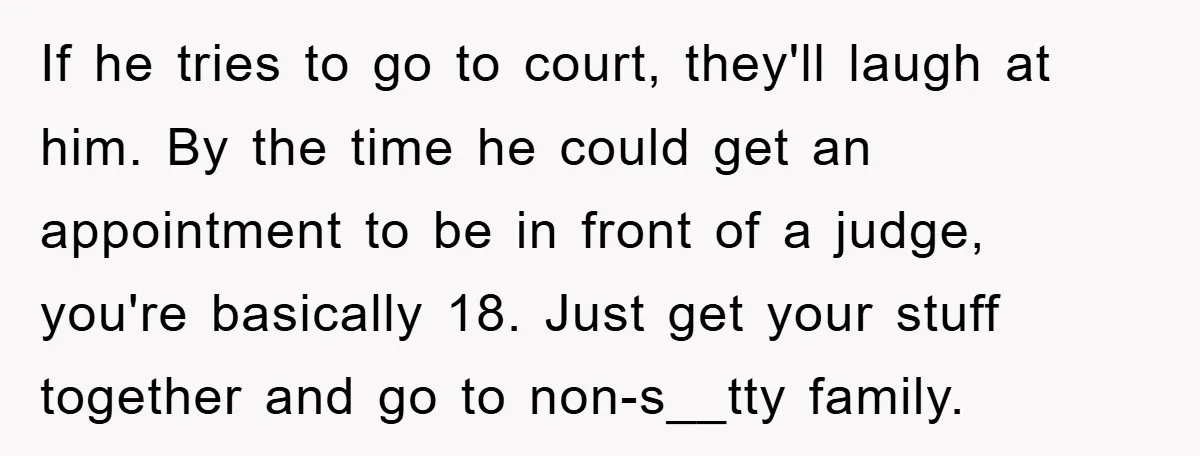 If he tries to go to court, they'll laugh at him. By the time he could get an appointment to be in front of a judge, you're basically 18. Just...