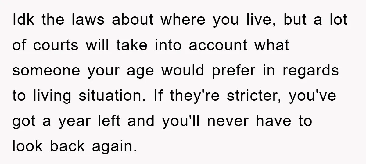 Idk the laws about where you live, but a lot of courts will take into account what someone your age would prefer in regards to living situation. If they're stricter,...