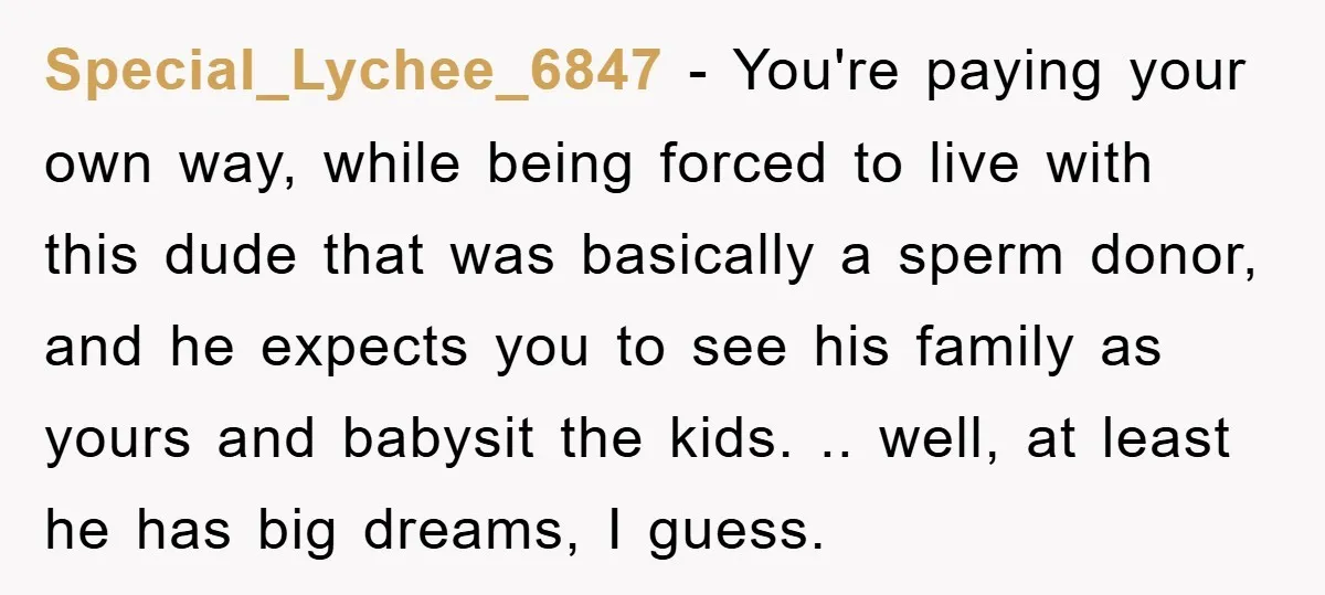 Special_Lychee_6847 − You're paying your own way, while being forced to live with this dude that was basically a sperm donor, and he expects you to see his family as...