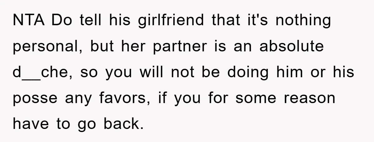 NTA Do tell his girlfriend that it's nothing personal, but her partner is an absolute d__che, so you will not be doing him or his posse any favors, if you...