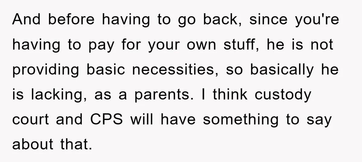 And before having to go back, since you're having to pay for your own stuff, he is not providing basic necessities, so basically he is lacking, as a parents. I...