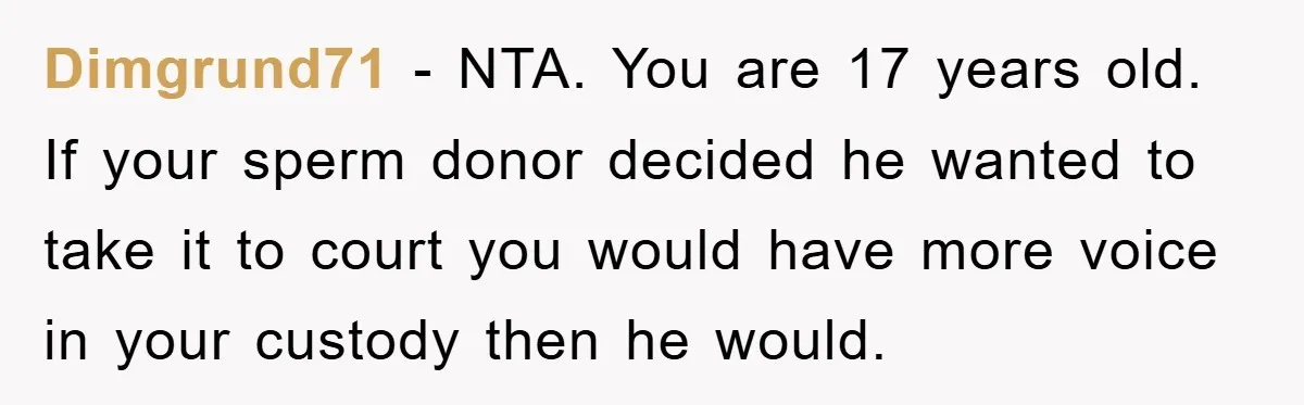 Dimgrund71 − NTA. You are 17 years old. If your sperm donor decided he wanted to take it to court you would have more voice in your custody then he...
