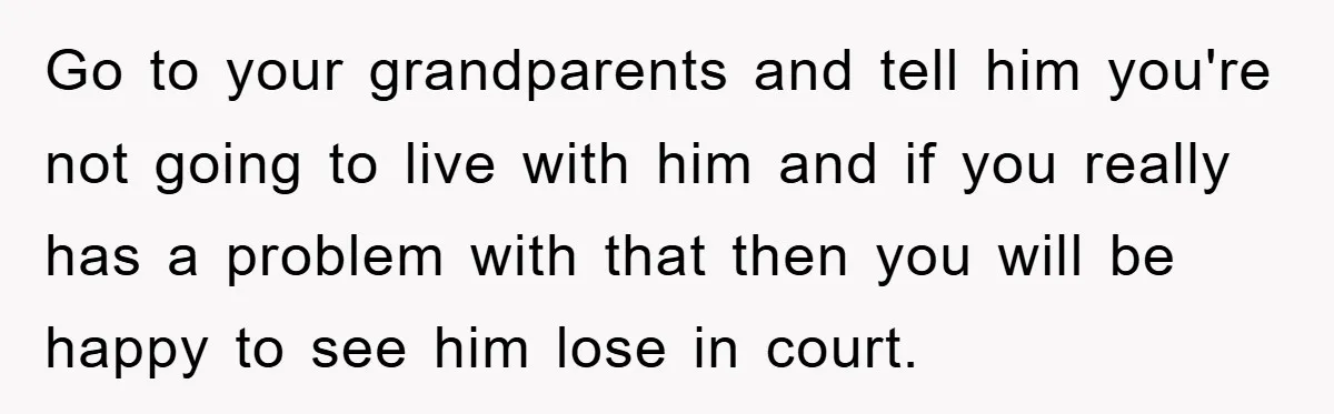 Go to your grandparents and tell him you're not going to live with him and if you really has a problem with that then you will be happy to see...