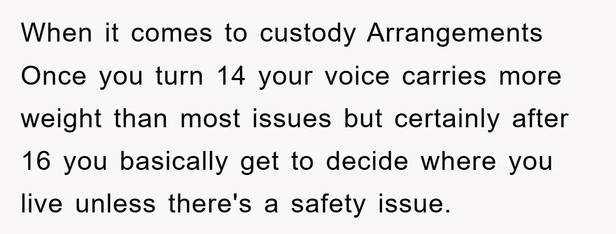 When it comes to custody Arrangements Once you turn 14 your voice carries more weight than most issues but certainly after 16 you basically get to decide where you live...
