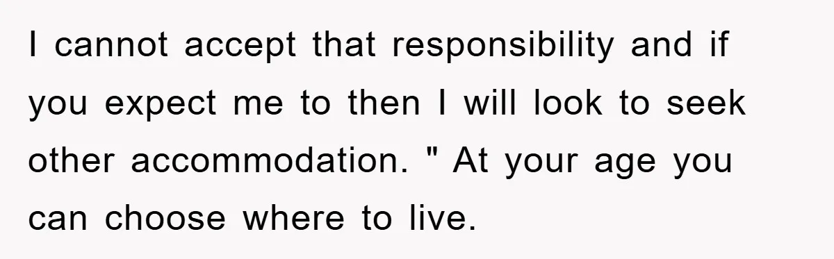 I cannot accept that responsibility and if you expect me to then I will look to seek other accommodation. " At your age you can choose where to live.