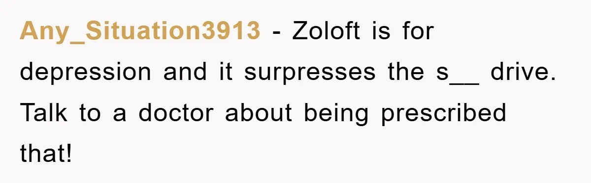 Any_Situation3913 − Zoloft is for depression and it surpresses the s__ drive. Talk to a doctor about being prescribed that!