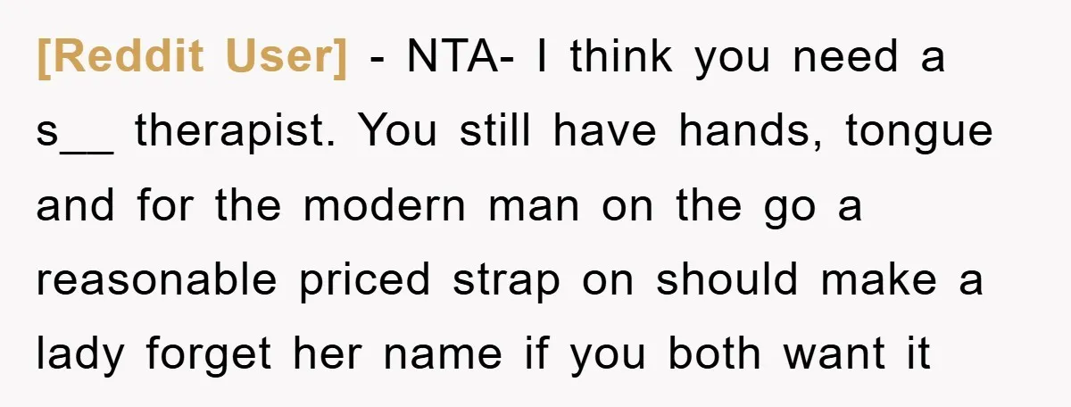 [Reddit User] − NTA- I think you need a s__ therapist. You still have hands, tongue and for the modern man on the go a reasonable priced strap on should...