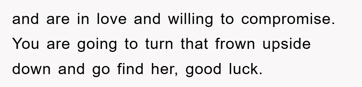 and are in love and willing to compromise. You are going to turn that frown upside down and go find her, good luck.