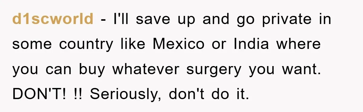 d1scworld − I'll save up and go private in some country like Mexico or India where you can buy whatever surgery you want. DON'T! !! Seriously, don't do it.