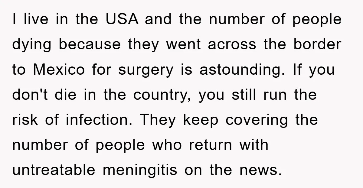 I live in the USA and the number of people dying because they went across the border to Mexico for surgery is astounding. If you don't die in the country,...