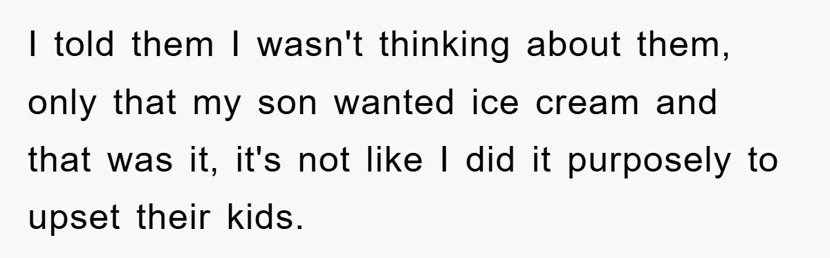 I told them I wasn't thinking about them, only that my son wanted ice cream and that was it, it's not like I did it purposely to upset their kids.