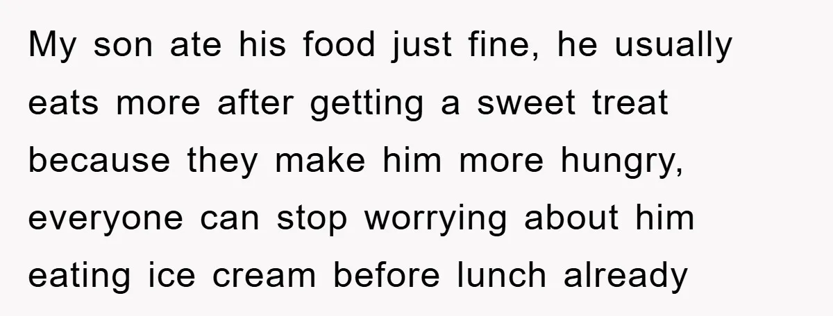 My son ate his food just fine, he usually eats more after getting a sweet treat because they make him more hungry, everyone can stop worrying about him eating ice...