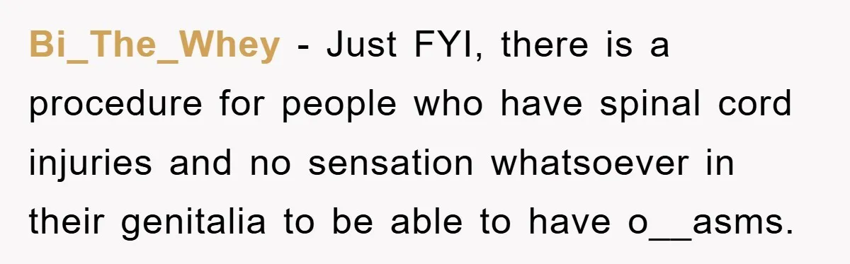 Bi_The_Whey − Just FYI, there is a procedure for people who have spinal cord injuries and no sensation whatsoever in their genitalia to be able to have o__asms.