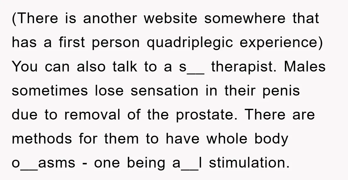 (There is another website somewhere that has a first person quadriplegic experience) You can also talk to a s__ therapist. Males sometimes lose sensation in their penis due to removal...