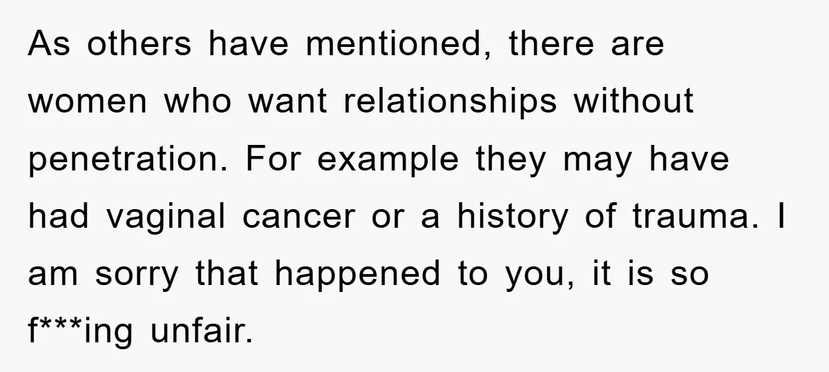 As others have mentioned, there are women who want relationships without penetration. For example they may have had vaginal cancer or a history of trauma. I am sorry that happened...