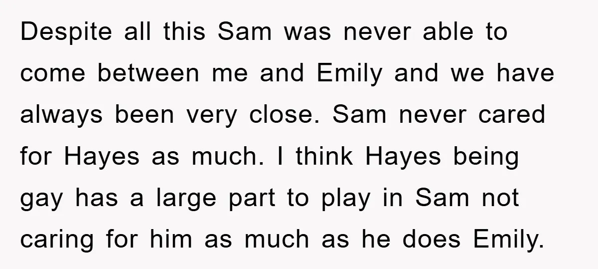 Despite all this Sam was never able to come between me and Emily and we have always been very close. Sam never cared for Hayes as much. I think Hayes...