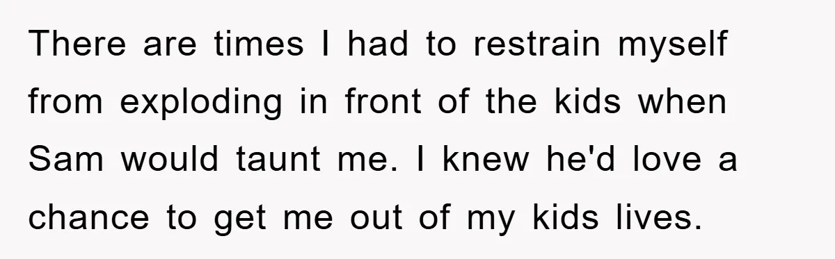 There are times I had to restrain myself from exploding in front of the kids when Sam would taunt me. I knew he'd love a chance to get me out...