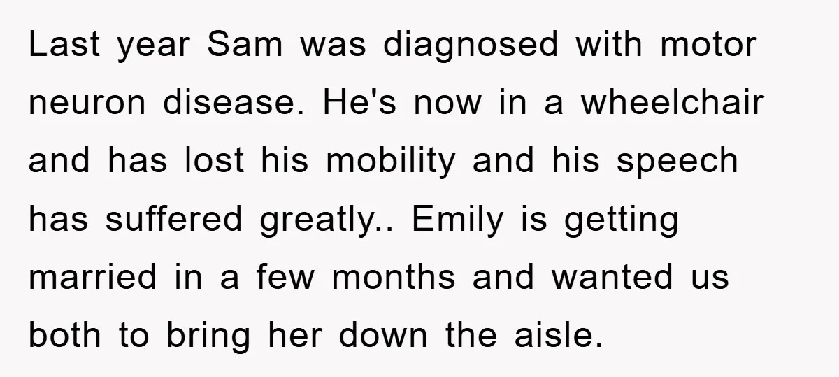 Last year Sam was diagnosed with motor neuron disease. He's now in a wheelchair and has lost his mobility and his speech has suffered greatly.. Emily is getting married in...