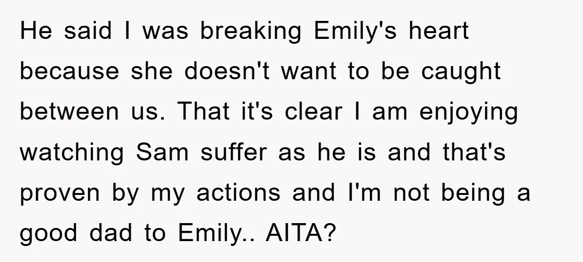 He said I was breaking Emily's heart because she doesn't want to be caught between us. That it's clear I am enjoying watching Sam suffer as he is and that's...