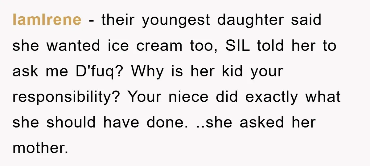 IamIrene − their youngest daughter said she wanted ice cream too, SIL told her to ask me D'fuq? Why is her kid your responsibility? Your niece did exactly what she...