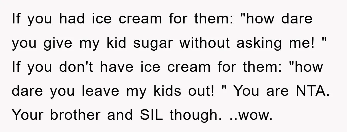 If you had ice cream for them: "how dare you give my kid sugar without asking me! " If you don't have ice cream for them: "how dare you leave...