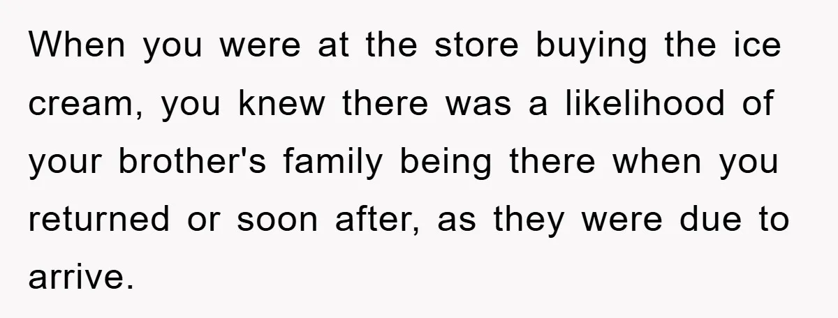 When you were at the store buying the ice cream, you knew there was a likelihood of your brother's family being there when you returned or soon after, as they...