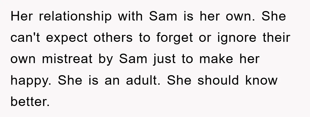 Her relationship with Sam is her own. She can't expect others to forget or ignore their own mistreat by Sam just to make her happy. She is an adult. She...