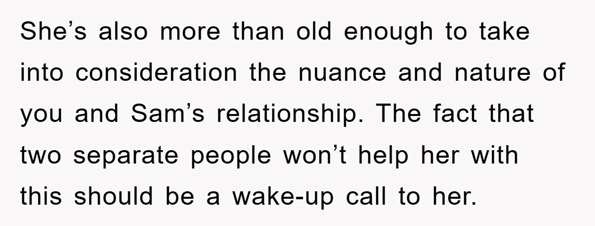 She’s also more than old enough to take into consideration the nuance and nature of you and Sam’s relationship. The fact that two separate people won’t help her with this...