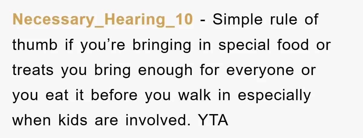 Necessary_Hearing_10 − Simple rule of thumb if you’re bringing in special food or treats you bring enough for everyone or you eat it before you walk in especially when kids...