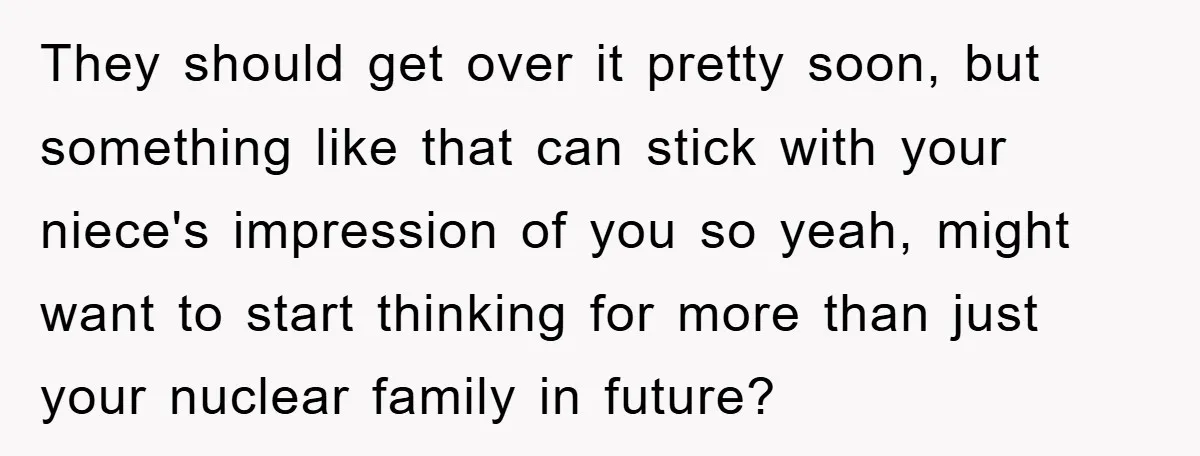 They should get over it pretty soon, but something like that can stick with your niece's impression of you so yeah, might want to start thinking for more than just...