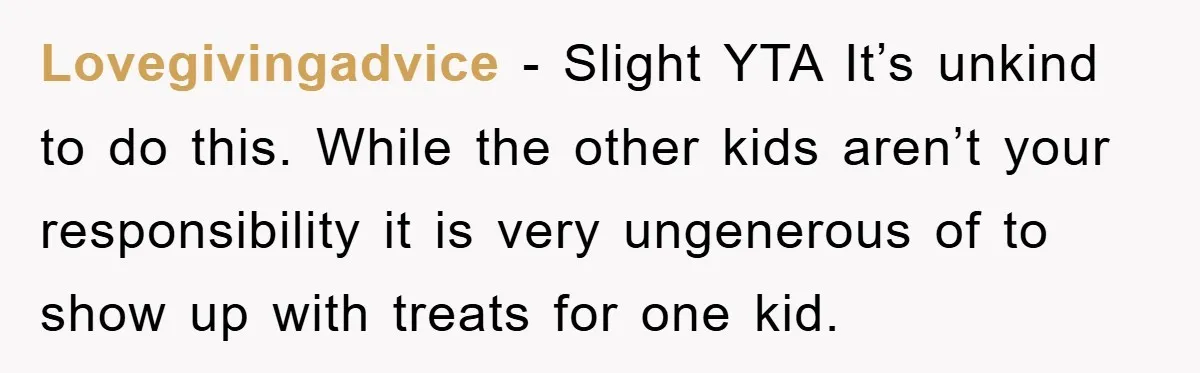 Lovegivingadvice − Slight YTA It’s unkind to do this. While the other kids aren’t your responsibility it is very ungenerous of to show up with treats for one kid.