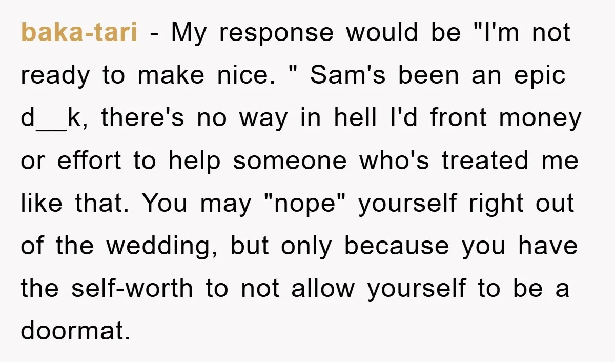 baka-tari − My response would be "I'm not ready to make nice. " Sam's been an epic d__k, there's no way in hell I'd front money or effort to help...