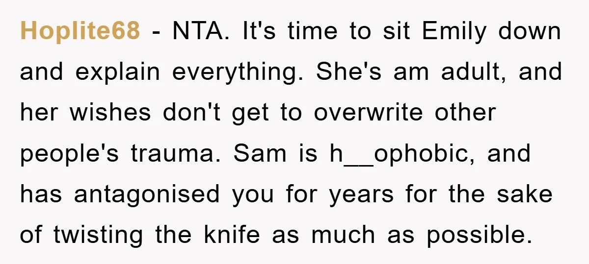 Hoplite68 − NTA. It's time to sit Emily down and explain everything. She's am adult, and her wishes don't get to overwrite other people's trauma. Sam is h__ophobic, and has...