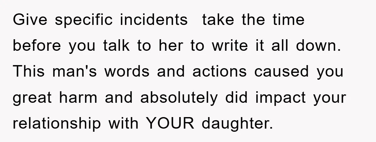Give specific incidents take the time before you talk to her to write it all down. This man's words and actions caused you great harm and absolutely did impact your...