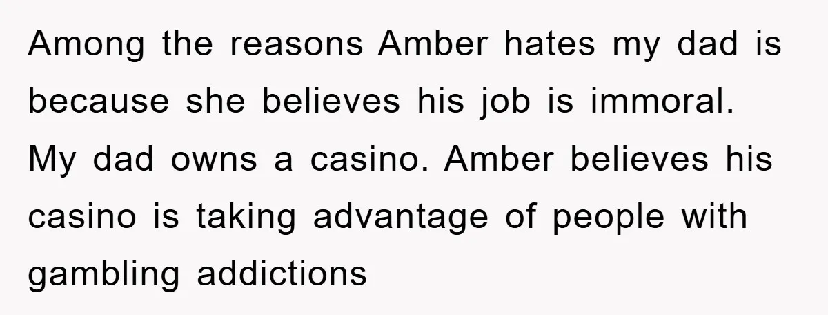 Among the reasons Amber hates my dad is because she believes his job is immoral. My dad owns a casino. Amber believes his casino is taking advantage of people with...