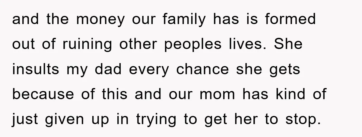 and the money our family has is formed out of ruining other peoples lives. She insults my dad every chance she gets because of this and our mom has kind...